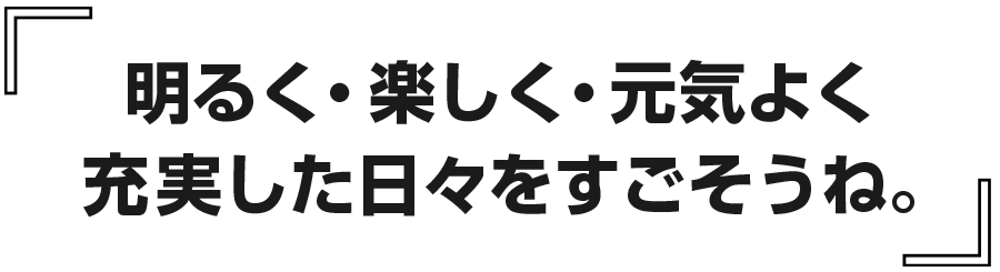 明るく・楽しく・元気よく、充実した日々をすごそうね。